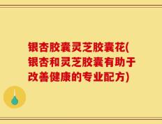 银杏胶囊灵芝胶囊花(银杏和灵芝胶囊有助于改善健康的专业配方)
