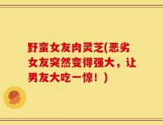 野蛮女友肉灵芝(恶劣女友突然变得强大，让男友大吃一惊！)