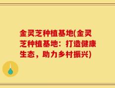 金灵芝种植基地(金灵芝种植基地：打造健康生态，助力乡村振兴)