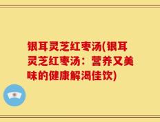 银耳灵芝红枣汤(银耳灵芝红枣汤：营养又美味的健康解渴佳饮)