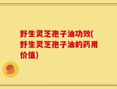 野生灵芝孢子油功效(野生灵芝孢子油的药用价值)