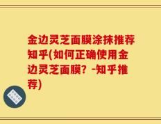 金边灵芝面膜涂抹推荐知乎(如何正确使用金边灵芝面膜？-知乎推荐)