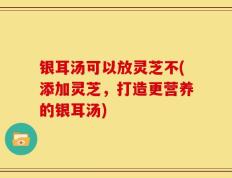 银耳汤可以放灵芝不(添加灵芝，打造更营养的银耳汤)