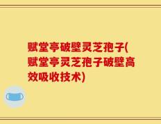 赋堂亭破壁灵芝孢子(赋堂亭灵芝孢子破壁高效吸收技术)