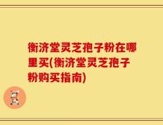 衡济堂灵芝孢子粉在哪里买(衡济堂灵芝孢子粉购买指南)