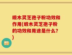 缎木灵芝孢子粉功效和作用(缎木灵芝孢子粉的功效和用途是什么？)
