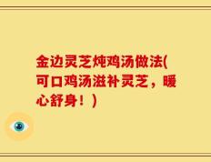 金边灵芝炖鸡汤做法(可口鸡汤滋补灵芝，暖心舒身！)