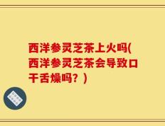 西洋参灵芝茶上火吗(西洋参灵芝茶会导致口干舌燥吗？)