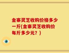 金寨灵芝收购价格多少一斤(金寨灵芝收购价每斤多少元？)