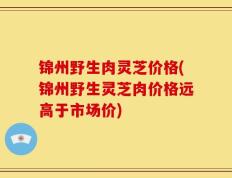 锦州野生肉灵芝价格(锦州野生灵芝肉价格远高于市场价)