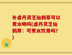 补虚丹灵芝仙鹤草可以煮水喝吗(虚丹灵芝仙鹤草：可煮水饮用吗？)