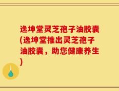 逸坤堂灵芝孢子油胶囊(逸坤堂推出灵芝孢子油胶囊，助您健康养生)