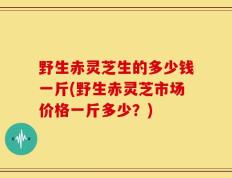 野生赤灵芝生的多少钱一斤(野生赤灵芝市场价格一斤多少？)