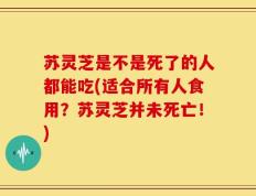 苏灵芝是不是死了的人都能吃(适合所有人食用？苏灵芝并未死亡！)