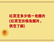 红灵芝多少钱一包图片(红灵芝价格及图片，供您了解)