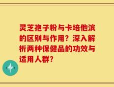 灵芝孢子粉与卡培他滨的区别与作用？深入解析两种保健品的功效与适用人群？