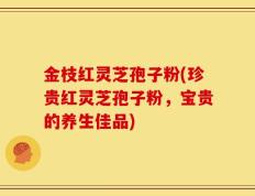 金枝红灵芝孢子粉(珍贵红灵芝孢子粉，宝贵的养生佳品)