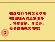 铁皮石斛斗灵芝麦冬功效(四味天然草本滋补，铁皮石斛、斗灵芝、麦冬带来无穷功效)
