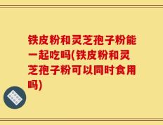 铁皮粉和灵芝孢子粉能一起吃吗(铁皮粉和灵芝孢子粉可以同时食用吗)