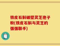 铁皮石斛破壁灵芝孢子粉(铁皮石斛与灵芝的强强联手)