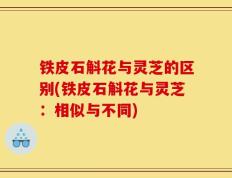 铁皮石斛花与灵芝的区别(铁皮石斛花与灵芝：相似与不同)