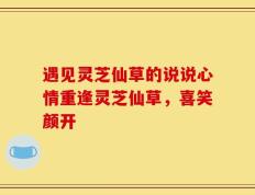 遇见灵芝仙草的说说心情重逢灵芝仙草，喜笑颜开