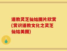 道教灵芝仙姑图片欣赏(赏识道教文化之灵芝仙姑美图)