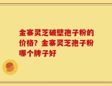 金寨灵芝破壁孢子粉的价格？金寨灵芝孢子粉哪个牌子好