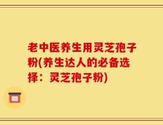 老中医养生用灵芝孢子粉(养生达人的必备选择：灵芝孢子粉)