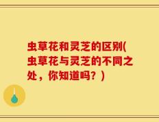虫草花和灵芝的区别(虫草花与灵芝的不同之处，你知道吗？)