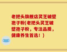 老把头旗舰店灵芝破壁孢子粉(老把头灵芝破壁孢子粉，专注品质，健康养生首选！)