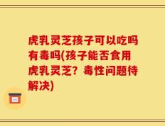 虎乳灵芝孩子可以吃吗有毒吗(孩子能否食用虎乳灵芝？毒性问题待解决)