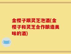 金樱子跟灵芝泡酒(金樱子和灵芝合作酿造美味的酒)