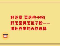 野芝堂 灵芝孢子粉(野芝堂灵芝孢子粉——滋补养生的天然选择