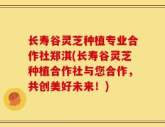 长寿谷灵芝种植专业合作社郑淇(长寿谷灵芝种植合作社与您合作，共创美好未来！)