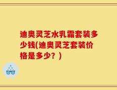 迪奥灵芝水乳霜套装多少钱(迪奥灵芝套装价格是多少？)