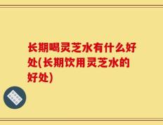长期喝灵芝水有什么好处(长期饮用灵芝水的好处)