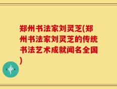 郑州书法家刘灵芝(郑州书法家刘灵芝的传统书法艺术成就闻名全国)