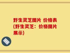 野生灵芝图片 价格表(野生灵芝：价格图片展示)