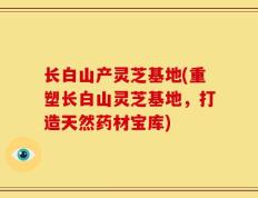 长白山产灵芝基地(重塑长白山灵芝基地，打造天然药材宝库)