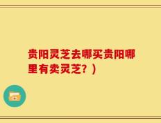 贵阳灵芝去哪买贵阳哪里有卖灵芝？)