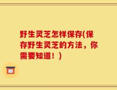 野生灵芝怎样保存(保存野生灵芝的方法，你需要知道！)