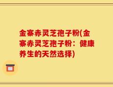 金寨赤灵芝孢子粉(金寨赤灵芝孢子粉：健康养生的天然选择)