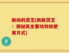 跳动的灵芝(跳跳灵芝：探秘其主要功效和使用方式)