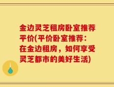 金边灵芝租房卧室推荐平价(平价卧室推荐：在金边租房，如何享受灵芝都市的美好生活)