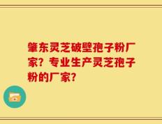 肇东灵芝破壁孢子粉厂家？专业生产灵芝孢子粉的厂家？