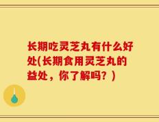 长期吃灵芝丸有什么好处(长期食用灵芝丸的益处，你了解吗？)