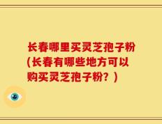 长春哪里买灵芝孢子粉(长春有哪些地方可以购买灵芝孢子粉？)