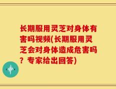 长期服用灵芝对身体有害吗视频(长期服用灵芝会对身体造成危害吗？专家给出回答)