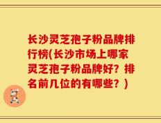 长沙灵芝孢子粉品牌排行榜(长沙市场上哪家灵芝孢子粉品牌好？排名前几位的有哪些？)